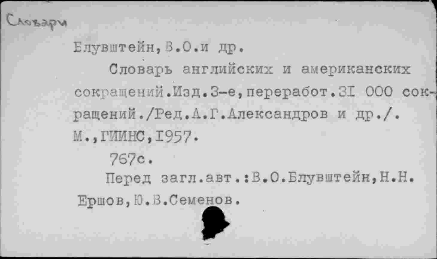 ﻿
Елувштейн,3.0.и др.
Словарь английских и американских сокращений.Изд.3-е,переработ.31 000 сок' ращений./Ред.А.Г.Александров и др./. М.,ГИИНС,1957•
767с.
Перед загл.авт.:В.О.Блувштейн,Н.Н
Ершов,Ю.З.Семенов,